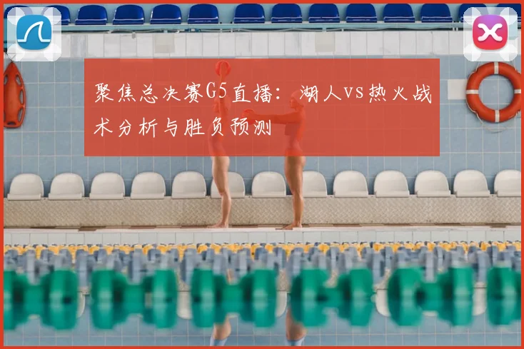 聚焦总决赛G5直播：湖人vs热火战术分析与胜负预测