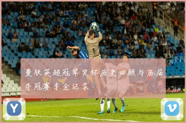 曼联英超冠军奖杯历史回顾与历届夺冠赛季全记录