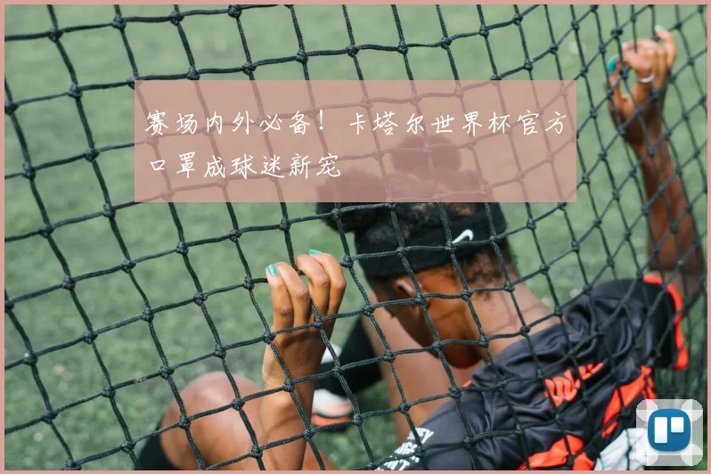 赛场内外必备！卡塔尔世界杯官方口罩成球迷新宠