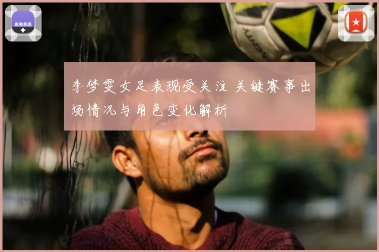 李梦雯女足表现受关注 关键赛事出场情况与角色变化解析