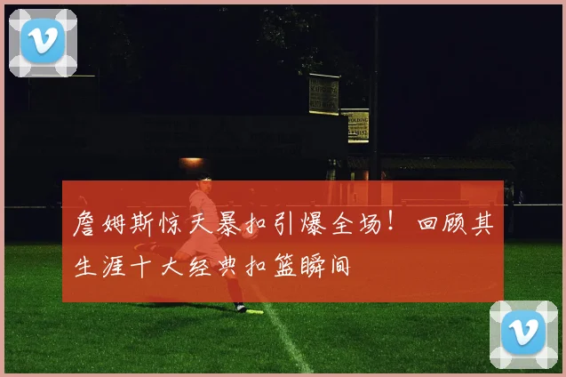 詹姆斯惊天暴扣引爆全场!回顾其生涯十大经典扣篮瞬间