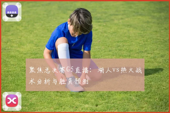 聚焦总决赛G5直播：湖人vs热火战术分析与胜负预测
