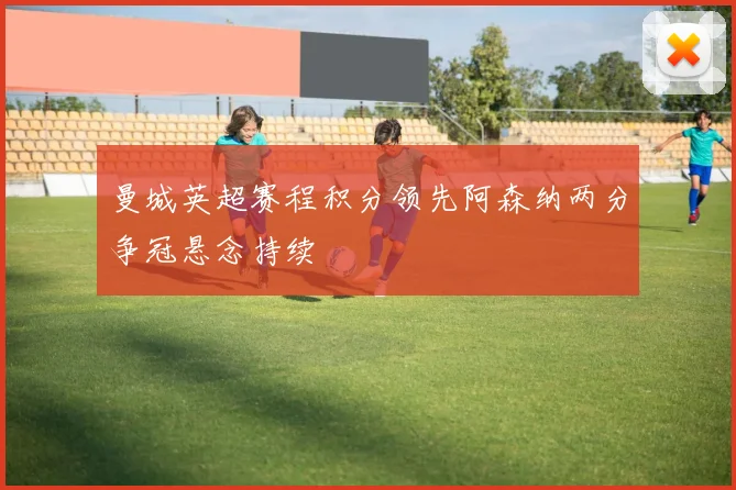 曼城英超赛程积分领先阿森纳两分争冠悬念持续